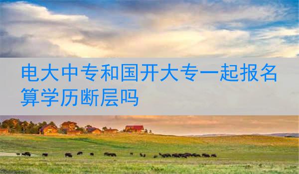 电大中专和国开大专一起报名算学历断层吗