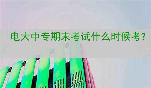 电大中专期末考试什么时候考?