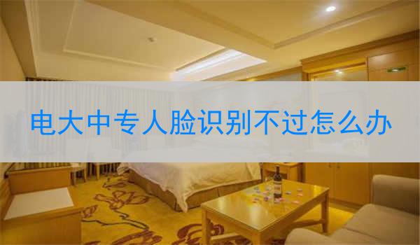 电大中专人脸识别不过怎么办