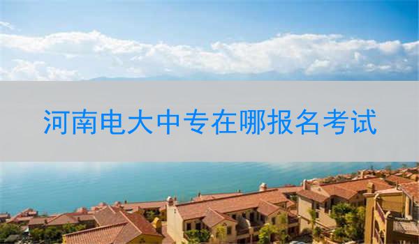 河南电大中专在哪报名考试