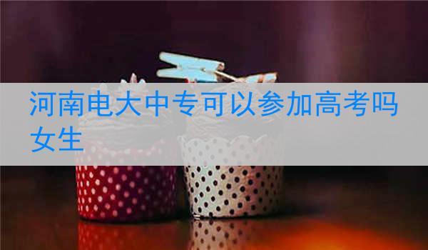 河南电大中专可以参加高考吗女生